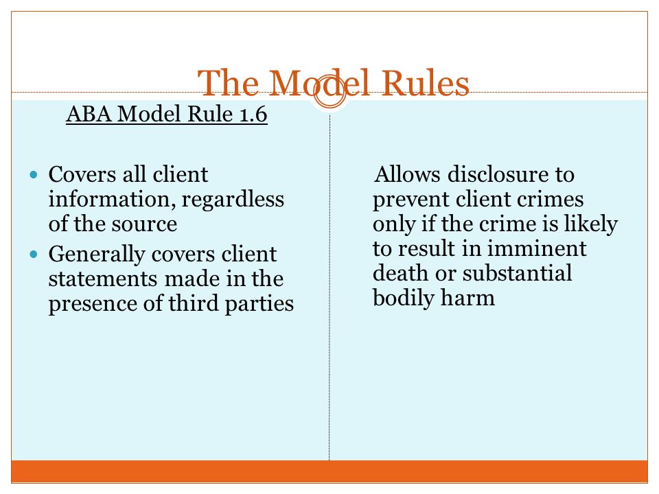 The Model Rules ABA Model Rule 1.6 Covers all client information, regardless of the source Generally covers client statements made in the presence of third parties Allows disclosure to prevent client crimes only if the crime is likely to result in imminent death or substantial bodily harm