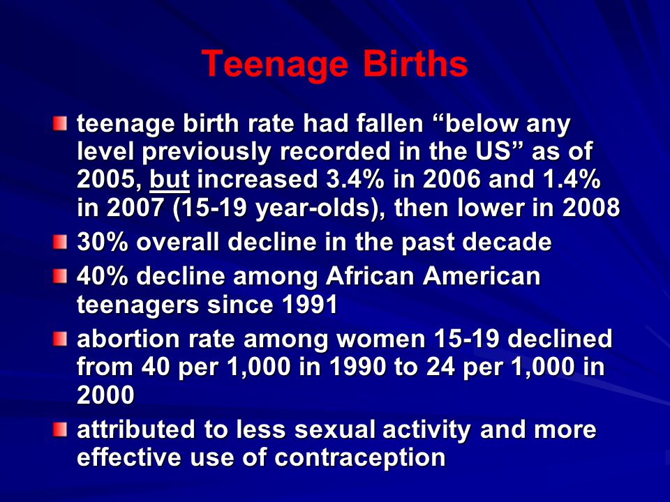 Teenage Births teenage birth rate had fallen below any level previously recorded in the US as of 2005, but increased 3.4% in 2006 and 1.4% in 2007 (15-19 year-olds), then lower in % overall decline in the past decade 40% decline among African American teenagers since 1991 abortion rate among women declined from 40 per 1,000 in 1990 to 24 per 1,000 in 2000 attributed to less sexual activity and more effective use of contraception