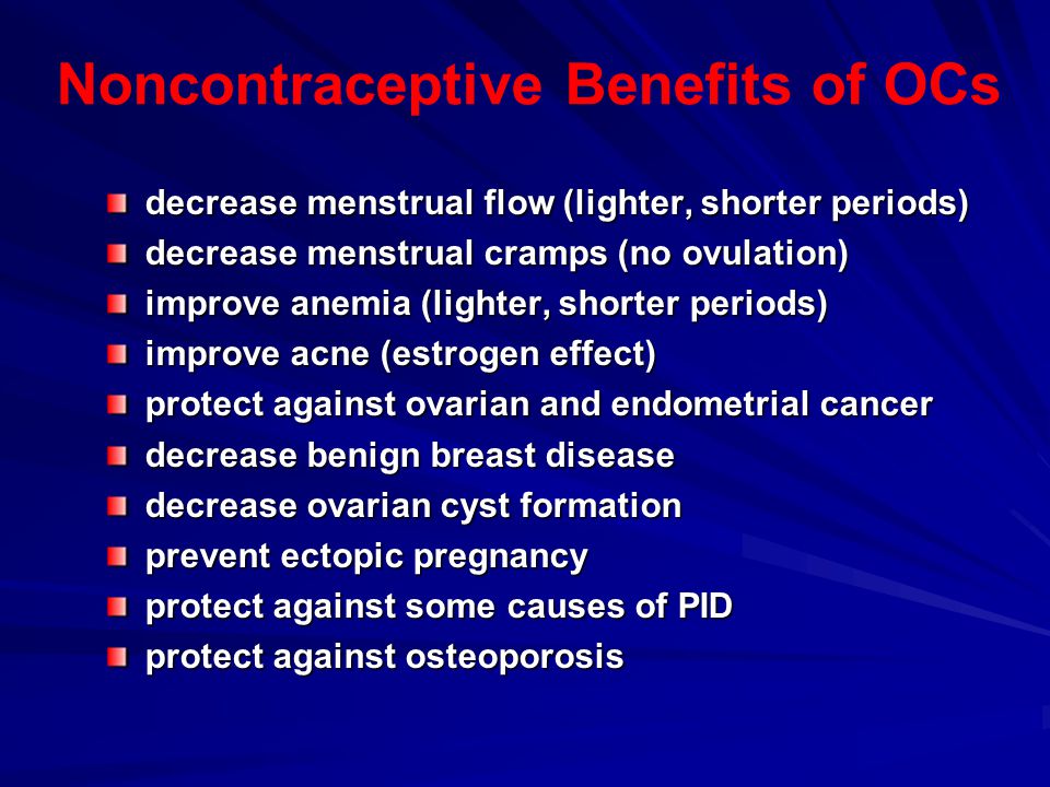 Noncontraceptive Benefits of OCs decrease menstrual flow (lighter, shorter periods) decrease menstrual cramps (no ovulation) improve anemia (lighter, shorter periods) improve acne (estrogen effect) protect against ovarian and endometrial cancer decrease benign breast disease decrease ovarian cyst formation prevent ectopic pregnancy protect against some causes of PID protect against osteoporosis