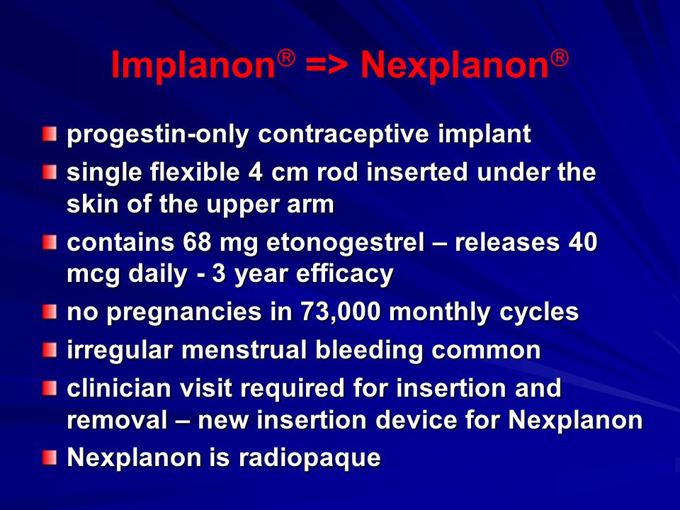 Implanon  => Nexplanon  progestin-only contraceptive implant single flexible 4 cm rod inserted under the skin of the upper arm contains 68 mg etonogestrel – releases 40 mcg daily - 3 year efficacy no pregnancies in 73,000 monthly cycles irregular menstrual bleeding common clinician visit required for insertion and removal – new insertion device for Nexplanon Nexplanon is radiopaque