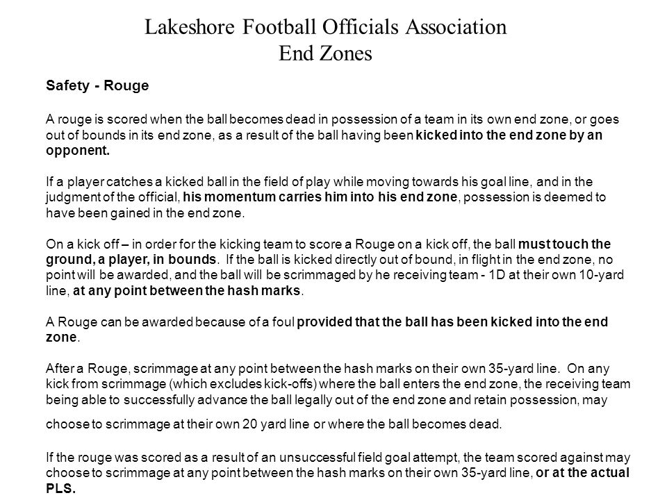 Lakeshore Football Officials Association End Zones Safety - Rouge A rouge is scored when the ball becomes dead in possession of a team in its own end zone, or goes out of bounds in its end zone, as a result of the ball having been kicked into the end zone by an opponent.