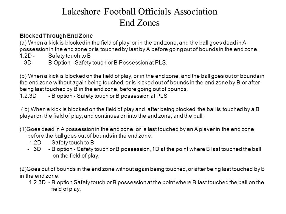 Lakeshore Football Officials Association End Zones Blocked Through End Zone (a) When a kick is blocked in the field of play, or in the end zone, and the ball goes dead in A possession in the end zone or is touched by last by A before going out of bounds in the end zone.