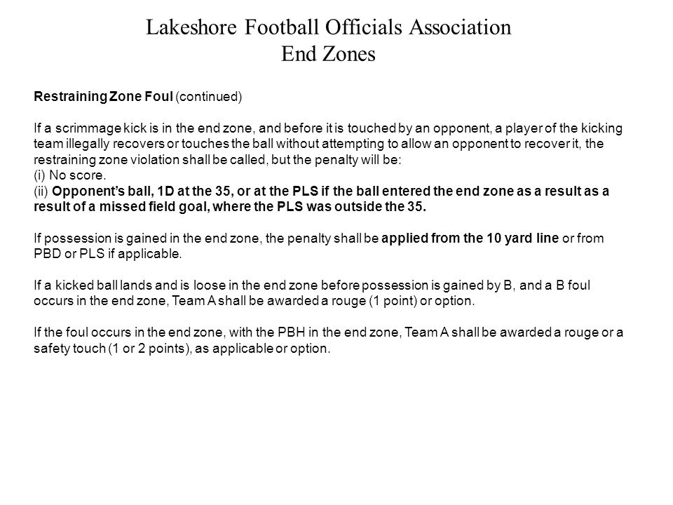 Lakeshore Football Officials Association End Zones Restraining Zone Foul (continued) If a scrimmage kick is in the end zone, and before it is touched by an opponent, a player of the kicking team illegally recovers or touches the ball without attempting to allow an opponent to recover it, the restraining zone violation shall be called, but the penalty will be: (i) No score.
