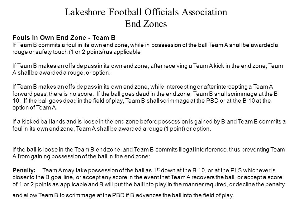 Lakeshore Football Officials Association End Zones Fouls in Own End Zone - Team B If Team B commits a foul in its own end zone, while in possession of the ball Team A shall be awarded a rouge or safety touch (1 or 2 points) as applicable If Team B makes an offside pass in its own end zone, after receiving a Team A kick in the end zone, Team A shall be awarded a rouge, or option.