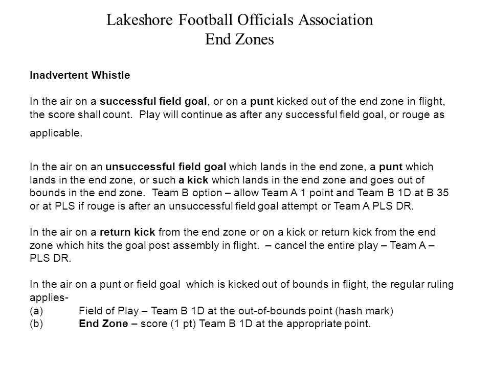 Lakeshore Football Officials Association End Zones Inadvertent Whistle In the air on a successful field goal, or on a punt kicked out of the end zone in flight, the score shall count.