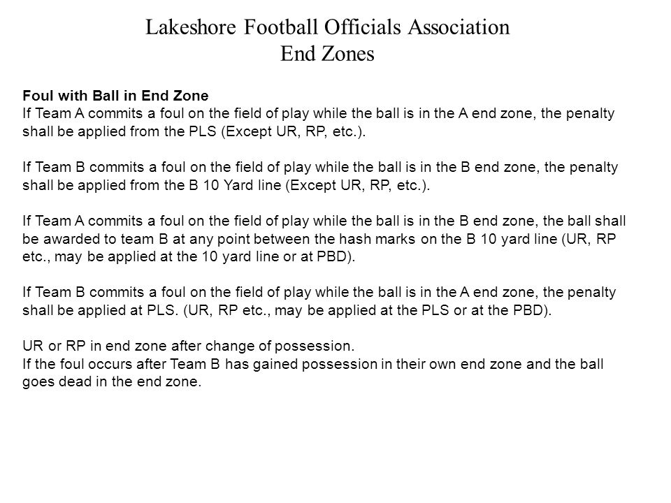 Lakeshore Football Officials Association End Zones Foul with Ball in End Zone If Team A commits a foul on the field of play while the ball is in the A end zone, the penalty shall be applied from the PLS (Except UR, RP, etc.).