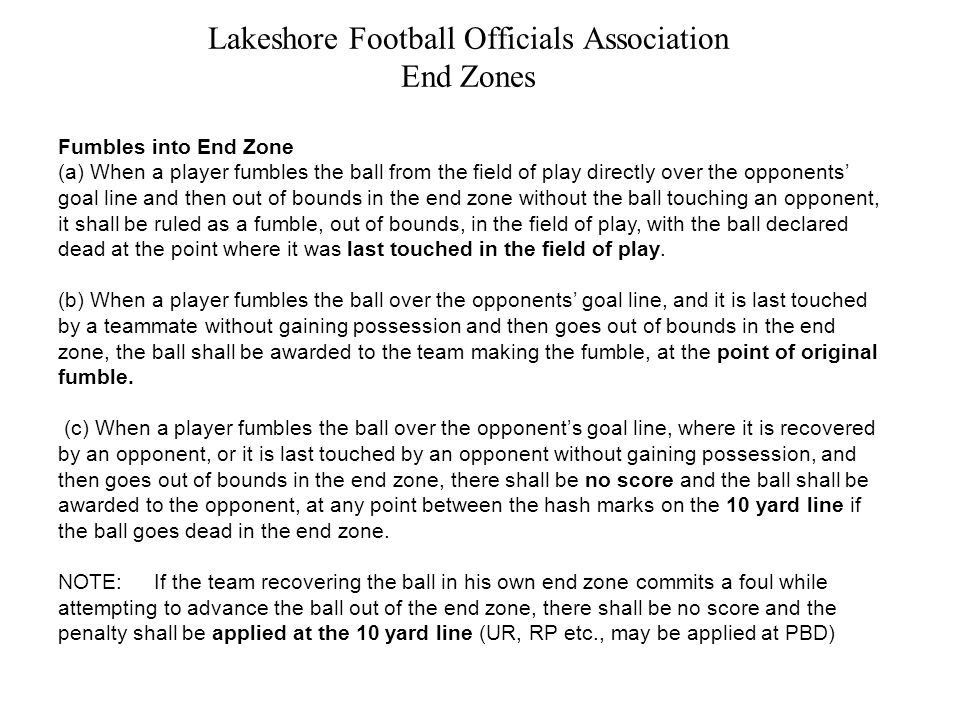 Lakeshore Football Officials Association End Zones Fumbles into End Zone (a) When a player fumbles the ball from the field of play directly over the opponents’ goal line and then out of bounds in the end zone without the ball touching an opponent, it shall be ruled as a fumble, out of bounds, in the field of play, with the ball declared dead at the point where it was last touched in the field of play.