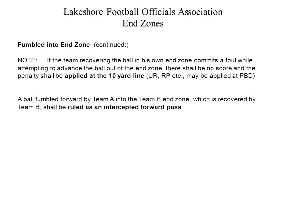 Lakeshore Football Officials Association End Zones Fumbled into End Zone (continued:) NOTE:If the team recovering the ball in his own end zone commits a foul while attempting to advance the ball out of the end zone, there shall be no score and the penalty shall be applied at the 10 yard line (UR, RP etc., may be applied at PBD) A ball fumbled forward by Team A into the Team B end zone, which is recovered by Team B, shall be ruled as an intercepted forward pass