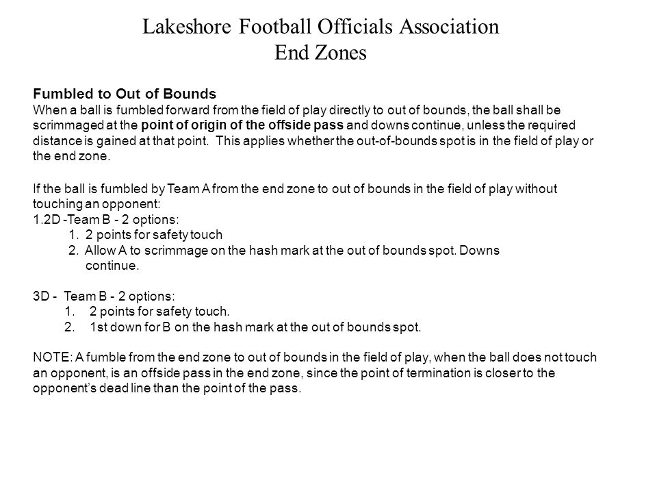 Lakeshore Football Officials Association End Zones Fumbled to Out of Bounds When a ball is fumbled forward from the field of play directly to out of bounds, the ball shall be scrimmaged at the point of origin of the offside pass and downs continue, unless the required distance is gained at that point.