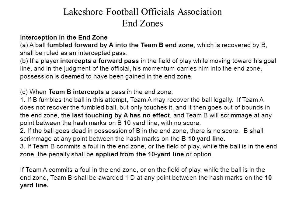 Lakeshore Football Officials Association End Zones Interception in the End Zone (a) A ball fumbled forward by A into the Team B end zone, which is recovered by B, shall be ruled as an intercepted pass.