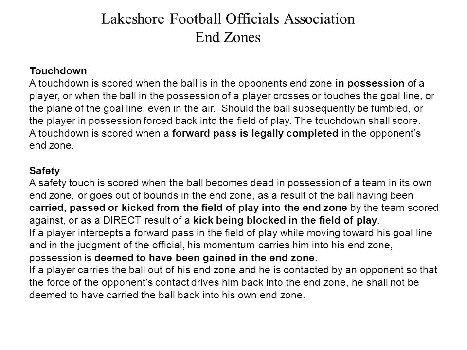 Lakeshore Football Officials Association End Zones Touchdown A touchdown is scored when the ball is in the opponents end zone in possession of a player, or when the ball in the possession of a player crosses or touches the goal line, or the plane of the goal line, even in the air.