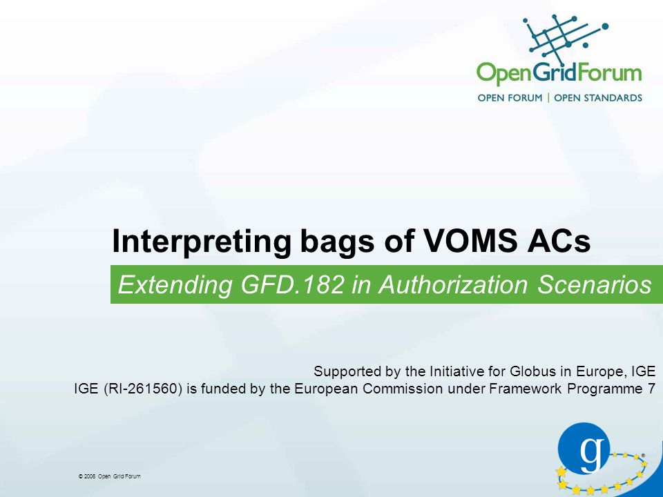 © 2006 Open Grid Forum Interpreting bags of VOMS ACs Extending GFD.182 in Authorization Scenarios Supported by the Initiative for Globus in Europe, IGE IGE (RI ) is funded by the European Commission under Framework Programme 7