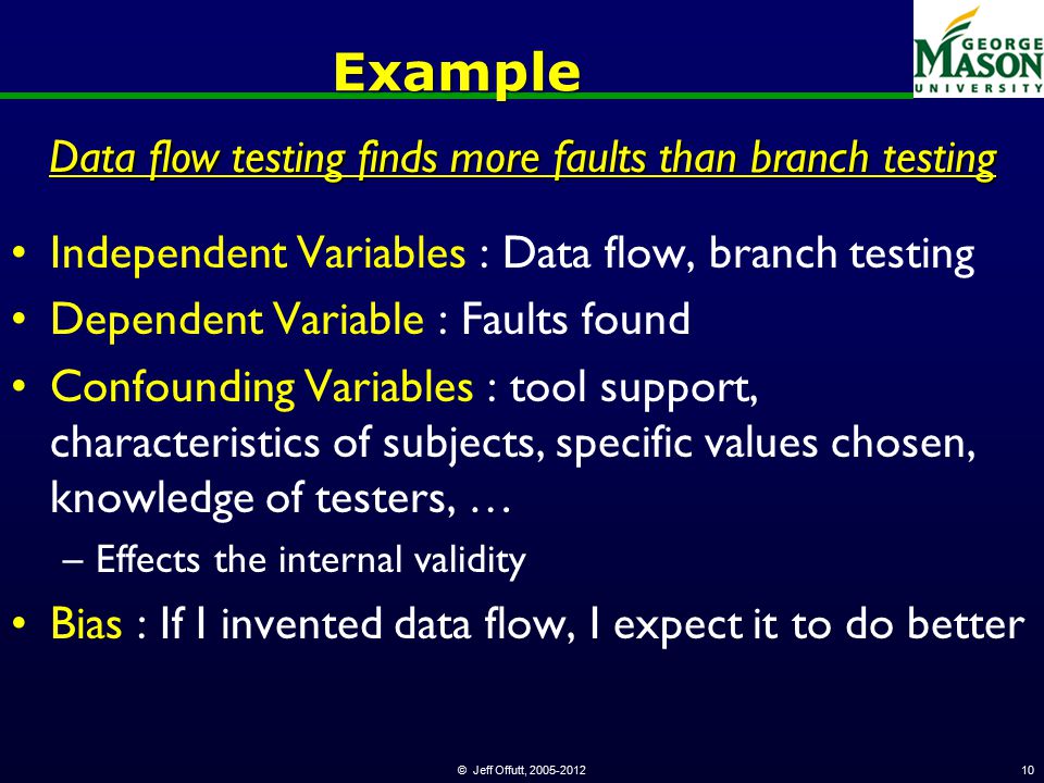 © Jeff Offutt, Example Independent Variables : Data flow, branch testing Dependent Variable : Faults found Confounding Variables : tool support, characteristics of subjects, specific values chosen, knowledge of testers, … –Effects the internal validity Bias : If I invented data flow, I expect it to do better Data flow testing finds more faults than branch testing