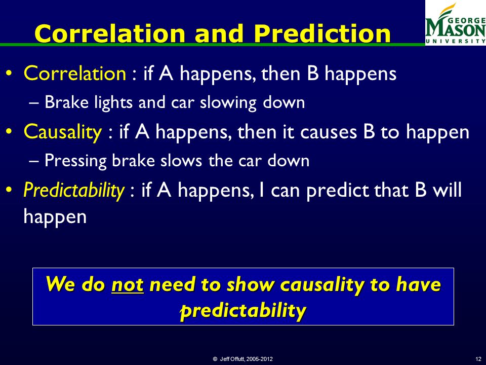 © Jeff Offutt, Correlation and Prediction Correlation : if A happens, then B happens –Brake lights and car slowing down Causality : if A happens, then it causes B to happen –Pressing brake slows the car down Predictability : if A happens, I can predict that B will happen We do not need to show causality to have predictability
