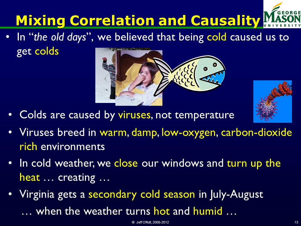 © Jeff Offutt, Mixing Correlation and Causality In the old days , we believed that being cold caused us to get colds Colds are caused by viruses, not temperature Viruses breed in warm, damp, low-oxygen, carbon-dioxide rich environments In cold weather, we close our windows and turn up the heat … creating … Virginia gets a secondary cold season in July-August … when the weather turns hot and humid …
