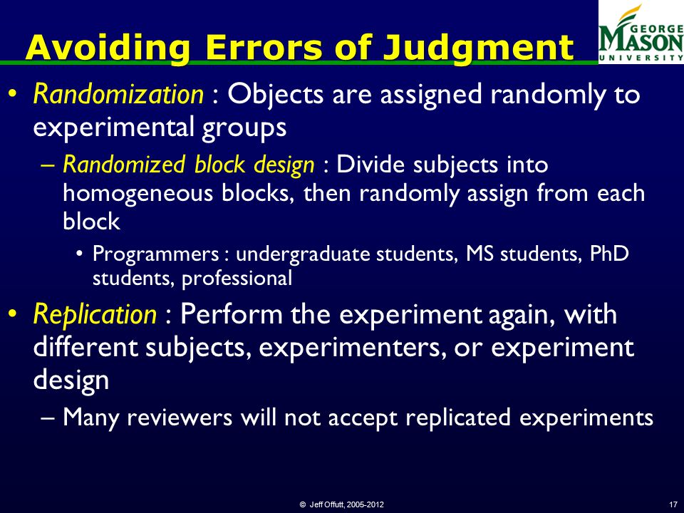 © Jeff Offutt, Avoiding Errors of Judgment Randomization : Objects are assigned randomly to experimental groups –Randomized block design : Divide subjects into homogeneous blocks, then randomly assign from each block Programmers : undergraduate students, MS students, PhD students, professional Replication : Perform the experiment again, with different subjects, experimenters, or experiment design –Many reviewers will not accept replicated experiments