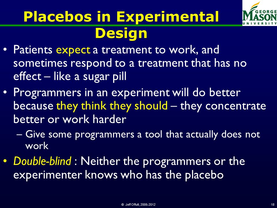 © Jeff Offutt, Placebos in Experimental Design Patients expect a treatment to work, and sometimes respond to a treatment that has no effect – like a sugar pill Programmers in an experiment will do better because they think they should – they concentrate better or work harder –Give some programmers a tool that actually does not work Double-blind : Neither the programmers or the experimenter knows who has the placebo