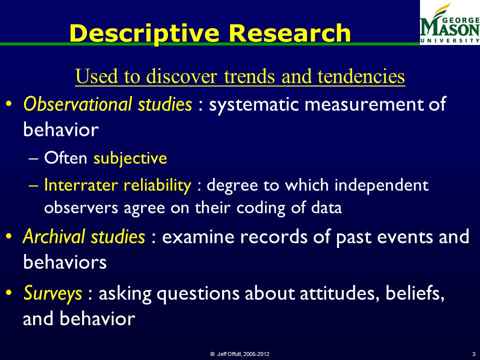 © Jeff Offutt, Descriptive Research Observational studies : systematic measurement of behavior –Often subjective –Interrater reliability : degree to which independent observers agree on their coding of data Archival studies : examine records of past events and behaviors Surveys : asking questions about attitudes, beliefs, and behavior Used to discover trends and tendencies