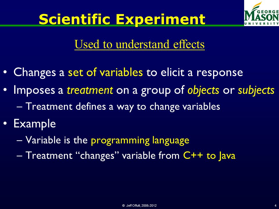 © Jeff Offutt, Scientific Experiment Changes a set of variables to elicit a response Imposes a treatment on a group of objects or subjects –Treatment defines a way to change variables Example –Variable is the programming language –Treatment changes variable from C++ to Java Used to understand effects
