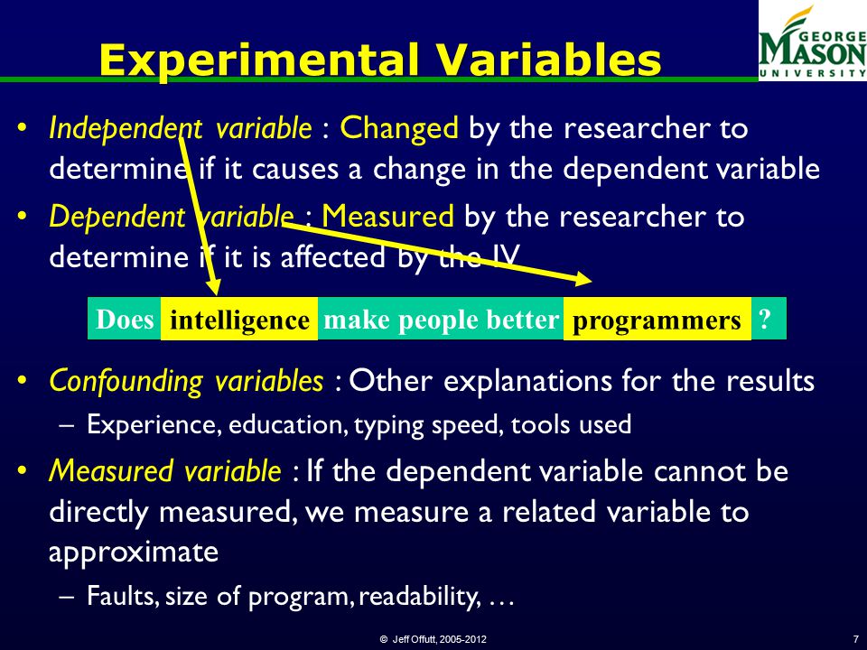 © Jeff Offutt, Experimental Variables Independent variable : Changed by the researcher to determine if it causes a change in the dependent variable Dependent variable : Measured by the researcher to determine if it is affected by the IV Confounding variables : Other explanations for the results –Experience, education, typing speed, tools used Measured variable : If the dependent variable cannot be directly measured, we measure a related variable to approximate –Faults, size of program, readability, … Does intelligence make people better programmers .