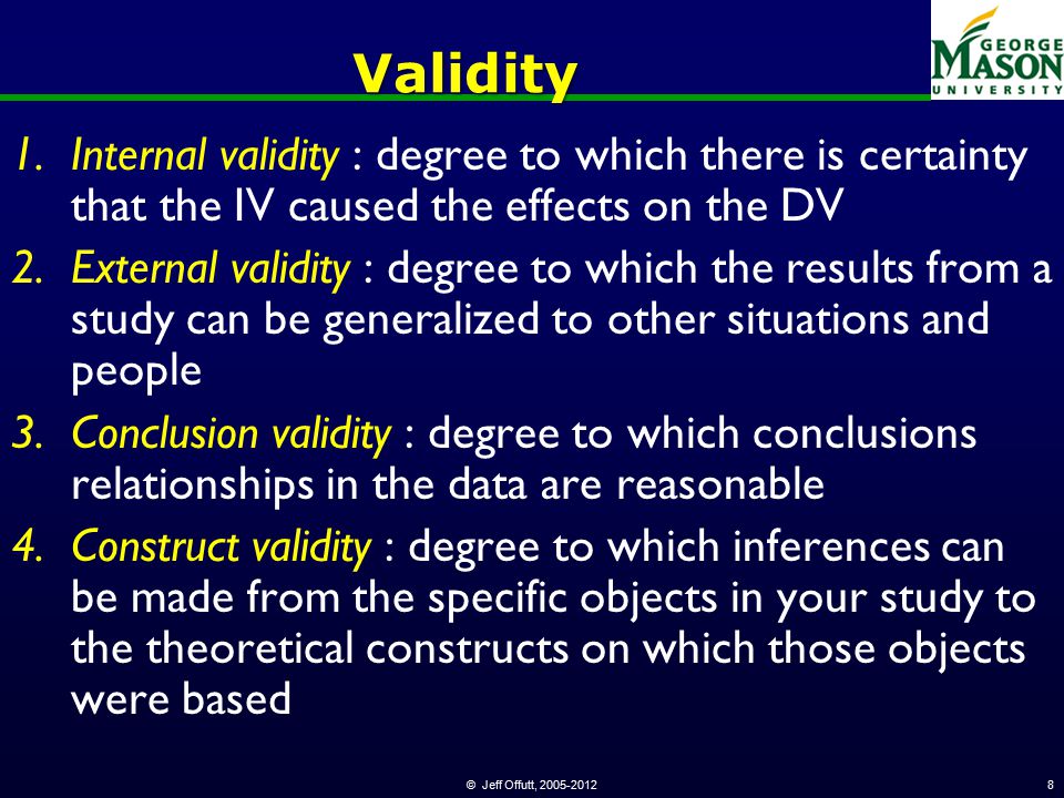 © Jeff Offutt, Validity 1.Internal validity : degree to which there is certainty that the IV caused the effects on the DV 2.External validity : degree to which the results from a study can be generalized to other situations and people 3.Conclusion validity : degree to which conclusions relationships in the data are reasonable 4.Construct validity : degree to which inferences can be made from the specific objects in your study to the theoretical constructs on which those objects were based