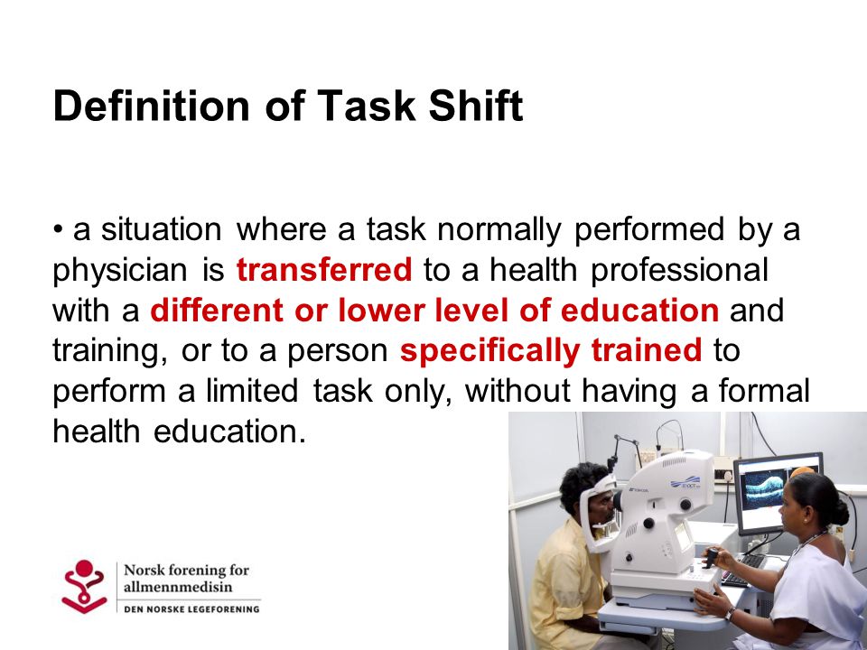 Definition of Task Shift a situation where a task normally performed by a physician is transferred to a health professional with a different or lower level of education and training, or to a person specifically trained to perform a limited task only, without having a formal health education.