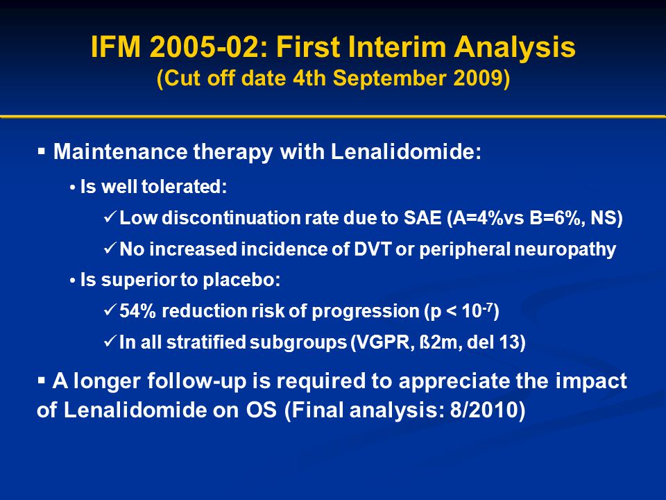 IFM : First Interim Analysis (Cut off date 4th September 2009)  Maintenance therapy with Lenalidomide: Is well tolerated: Low discontinuation rate due to SAE (A=4%vs B=6%, NS) No increased incidence of DVT or peripheral neuropathy Is superior to placebo: 54% reduction risk of progression (p < ) In all stratified subgroups (VGPR, ß2m, del 13)  A longer follow-up is required to appreciate the impact of Lenalidomide on OS (Final analysis: 8/2010)