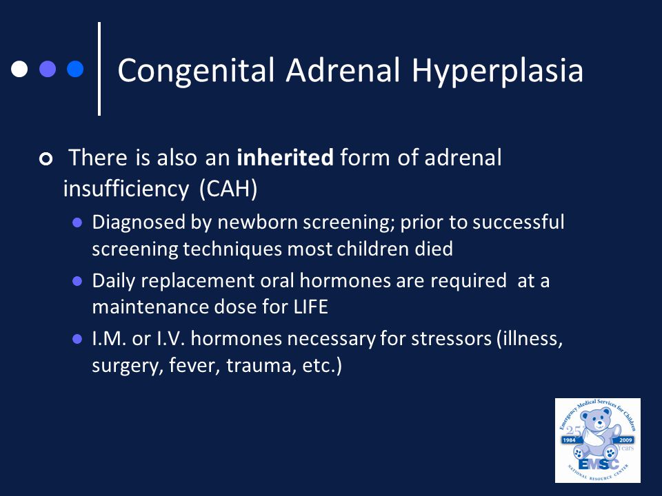 Congenital Adrenal Hyperplasia There is also an inherited form of adrenal insufficiency (CAH) Diagnosed by newborn screening; prior to successful screening techniques most children died Daily replacement oral hormones are required at a maintenance dose for LIFE I.M.