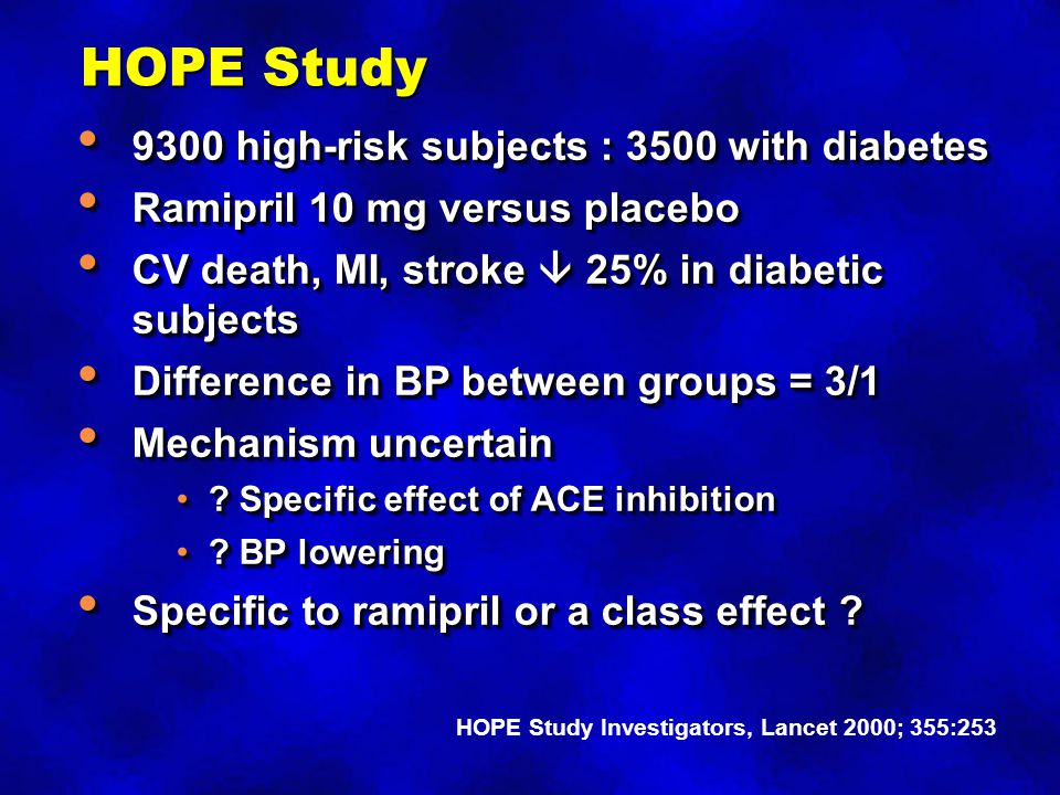 HOPE Study 9300 high-risk subjects : 3500 with diabetes 9300 high-risk subjects : 3500 with diabetes Ramipril 10 mg versus placebo Ramipril 10 mg versus placebo CV death, MI, stroke  25% in diabetic subjects CV death, MI, stroke  25% in diabetic subjects Difference in BP between groups = 3/1 Difference in BP between groups = 3/1 Mechanism uncertain Mechanism uncertain .