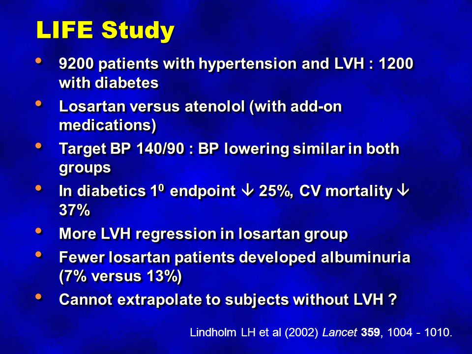 LIFE Study 9200 patients with hypertension and LVH : 1200 with diabetes 9200 patients with hypertension and LVH : 1200 with diabetes Losartan versus atenolol (with add-on medications) Losartan versus atenolol (with add-on medications) Target BP 140/90 : BP lowering similar in both groups Target BP 140/90 : BP lowering similar in both groups In diabetics 1 0 endpoint  25%, CV mortality  37% In diabetics 1 0 endpoint  25%, CV mortality  37% More LVH regression in losartan group More LVH regression in losartan group Fewer losartan patients developed albuminuria (7% versus 13%) Fewer losartan patients developed albuminuria (7% versus 13%) Cannot extrapolate to subjects without LVH .