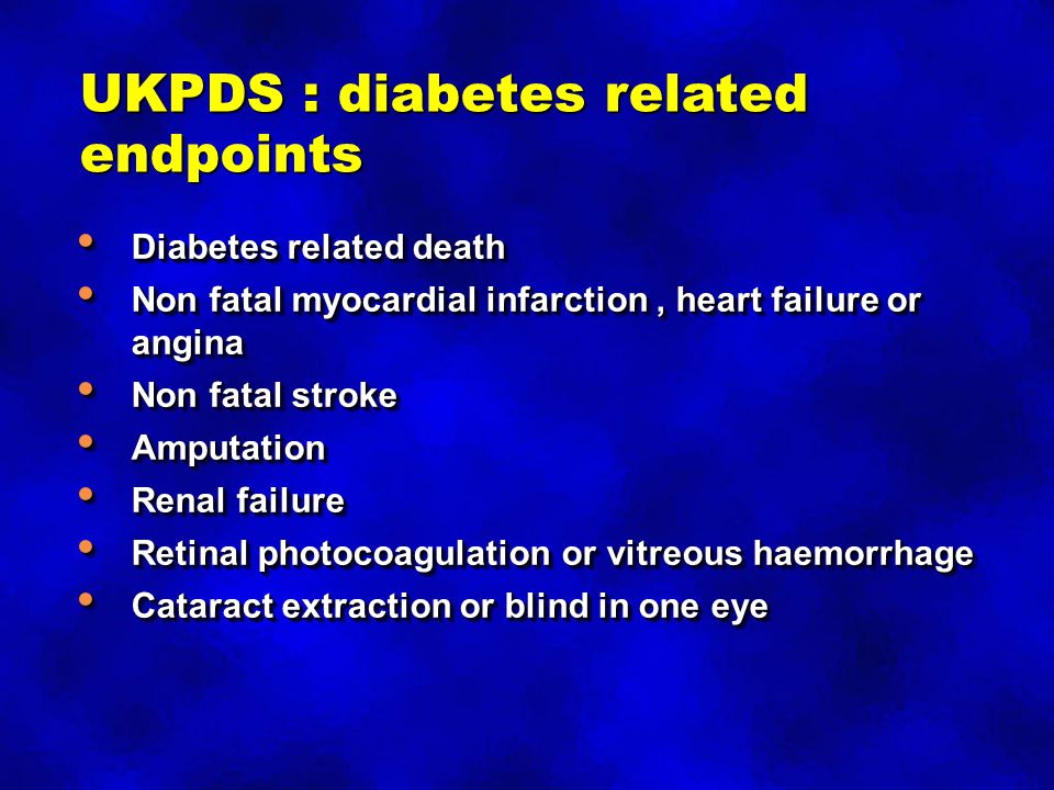 UKPDS : diabetes related endpoints Diabetes related death Diabetes related death Non fatal myocardial infarction, heart failure or angina Non fatal myocardial infarction, heart failure or angina Non fatal stroke Non fatal stroke Amputation Amputation Renal failure Renal failure Retinal photocoagulation or vitreous haemorrhage Retinal photocoagulation or vitreous haemorrhage Cataract extraction or blind in one eye Cataract extraction or blind in one eye Diabetes related death Diabetes related death Non fatal myocardial infarction, heart failure or angina Non fatal myocardial infarction, heart failure or angina Non fatal stroke Non fatal stroke Amputation Amputation Renal failure Renal failure Retinal photocoagulation or vitreous haemorrhage Retinal photocoagulation or vitreous haemorrhage Cataract extraction or blind in one eye Cataract extraction or blind in one eye