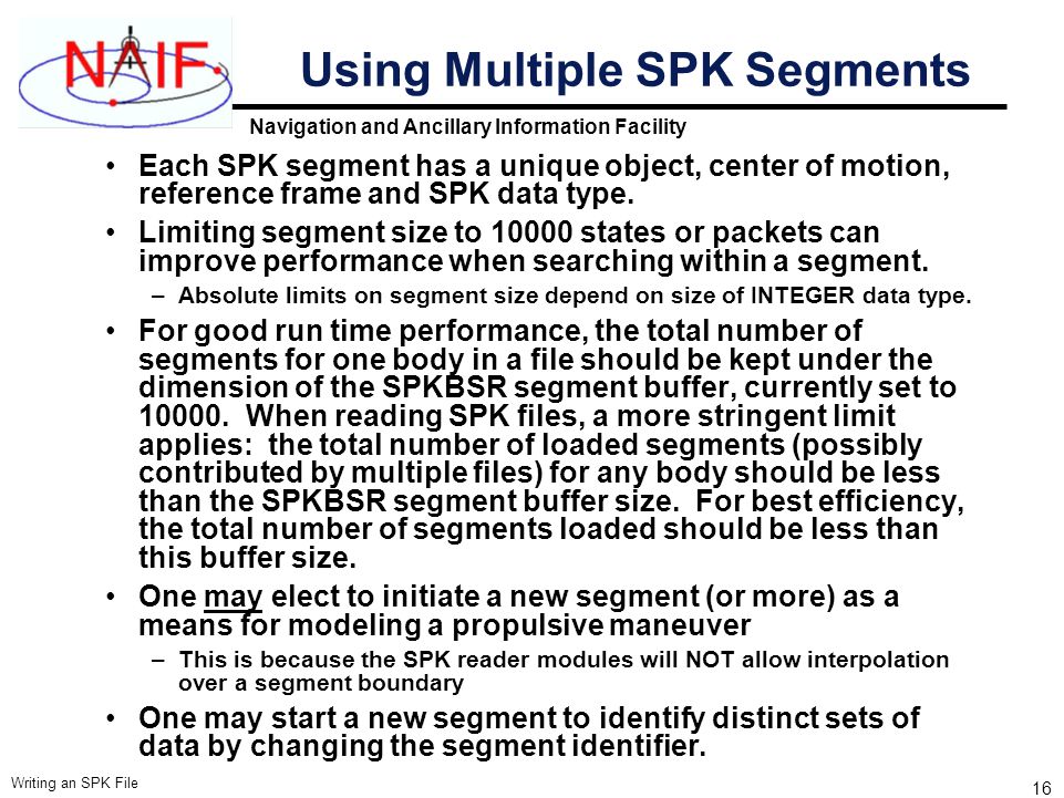 Navigation and Ancillary Information Facility Writing an SPK File 16 Using Multiple SPK Segments Each SPK segment has a unique object, center of motion, reference frame and SPK data type.