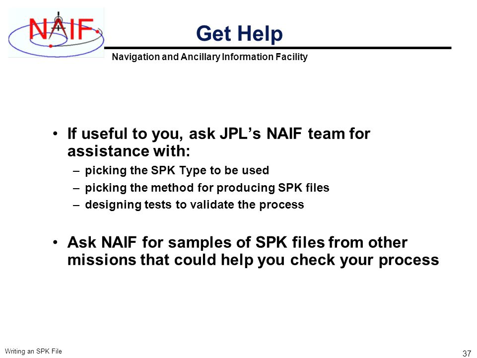 Navigation and Ancillary Information Facility Writing an SPK File 37 Get Help If useful to you, ask JPL’s NAIF team for assistance with: –picking the SPK Type to be used –picking the method for producing SPK files –designing tests to validate the process Ask NAIF for samples of SPK files from other missions that could help you check your process