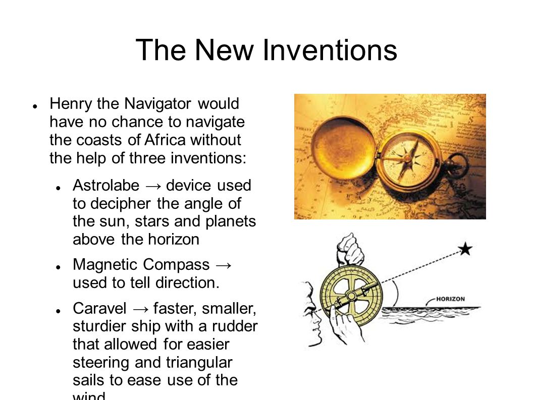 The New Inventions Henry the Navigator would have no chance to navigate the coasts of Africa without the help of three inventions: Astrolabe → device used to decipher the angle of the sun, stars and planets above the horizon Magnetic Compass → used to tell direction.
