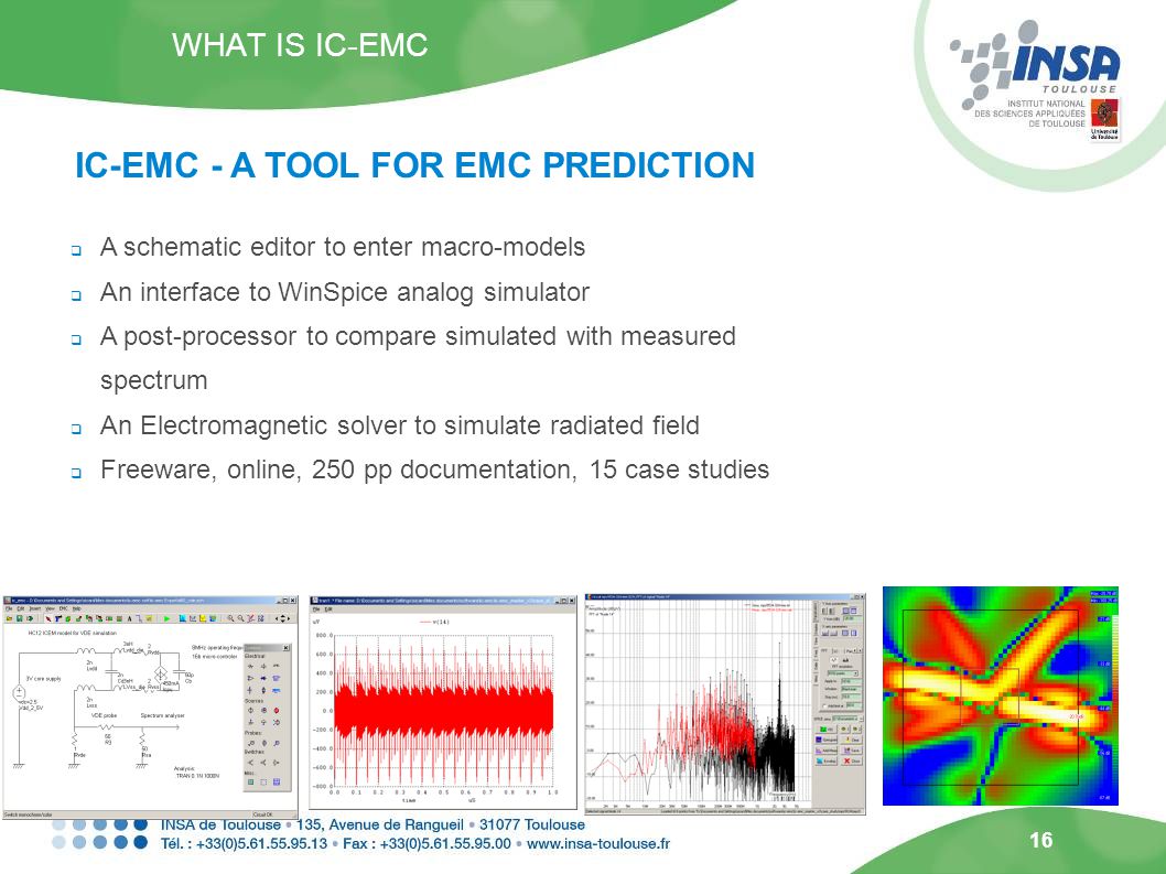 16  A schematic editor to enter macro-models  An interface to WinSpice analog simulator  A post-processor to compare simulated with measured spectrum  An Electromagnetic solver to simulate radiated field  Freeware, online, 250 pp documentation, 15 case studies WHAT IS IC-EMC IC-EMC - A TOOL FOR EMC PREDICTION
