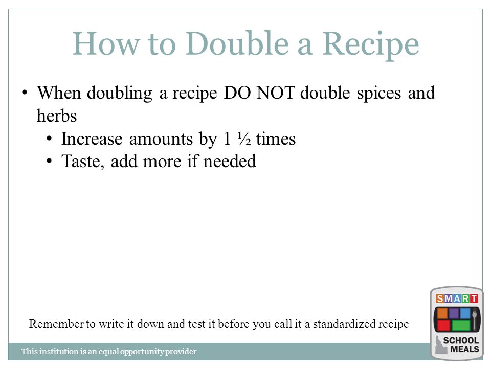 This institution is an equal opportunity provider How to Double a Recipe When doubling a recipe DO NOT double spices and herbs Increase amounts by 1 ½ times Taste, add more if needed Remember to write it down and test it before you call it a standardized recipe
