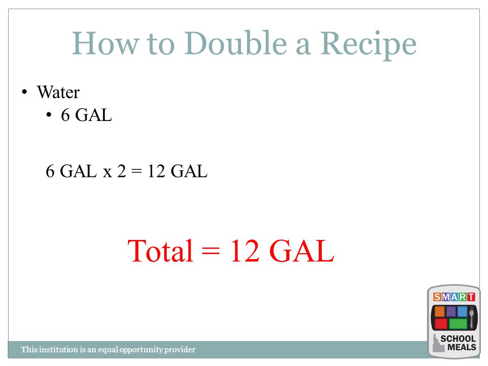 This institution is an equal opportunity provider How to Double a Recipe Water 6 GAL 6 GAL x 2 = 12 GAL Total = 12 GAL