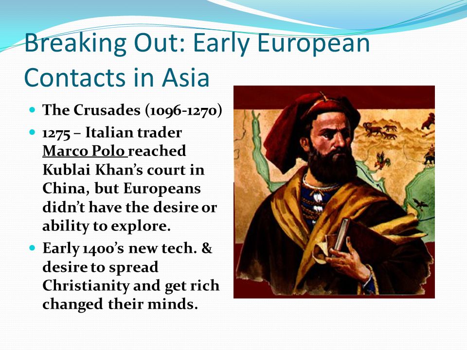 Breaking Out: Early European Contacts in Asia The Crusades ( ) 1275 – Italian trader Marco Polo reached Kublai Khan’s court in China, but Europeans didn’t have the desire or ability to explore.