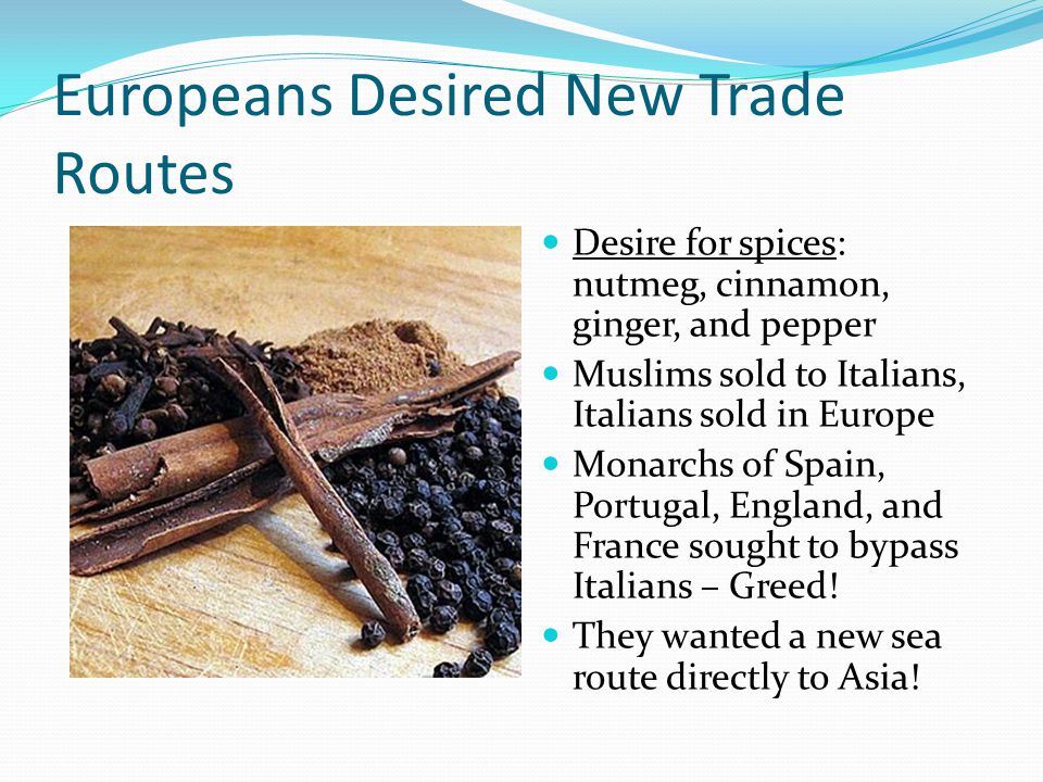 Europeans Desired New Trade Routes Desire for spices: nutmeg, cinnamon, ginger, and pepper Muslims sold to Italians, Italians sold in Europe Monarchs of Spain, Portugal, England, and France sought to bypass Italians – Greed.
