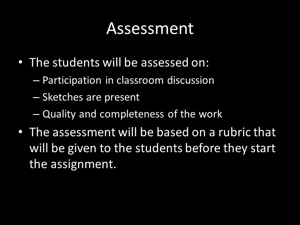Assessment The students will be assessed on: – Participation in classroom discussion – Sketches are present – Quality and completeness of the work The assessment will be based on a rubric that will be given to the students before they start the assignment.
