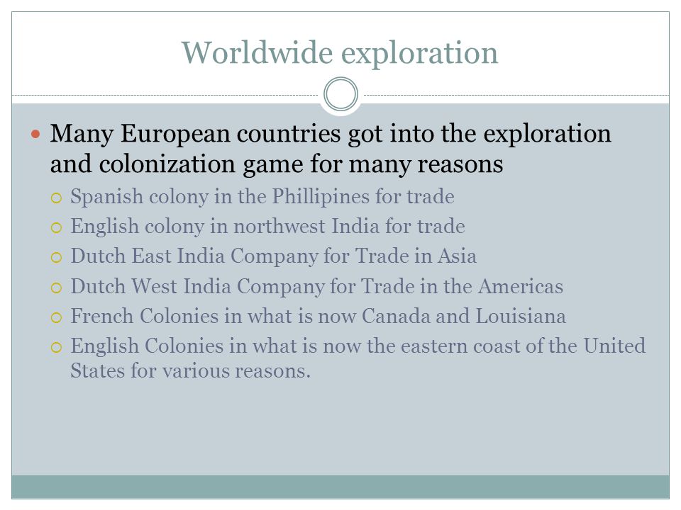 Worldwide exploration Many European countries got into the exploration and colonization game for many reasons  Spanish colony in the Phillipines for trade  English colony in northwest India for trade  Dutch East India Company for Trade in Asia  Dutch West India Company for Trade in the Americas  French Colonies in what is now Canada and Louisiana  English Colonies in what is now the eastern coast of the United States for various reasons.