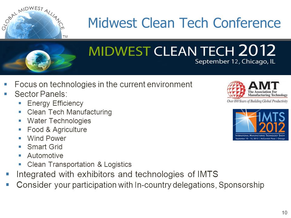 TM  Focus on technologies in the current environment  Sector Panels:  Energy Efficiency  Clean Tech Manufacturing  Water Technologies  Food & Agriculture  Wind Power  Smart Grid  Automotive  Clean Transportation & Logistics  Integrated with exhibitors and technologies of IMTS  Consider your participation with In-country delegations, Sponsorship Midwest Clean Tech Conference 10
