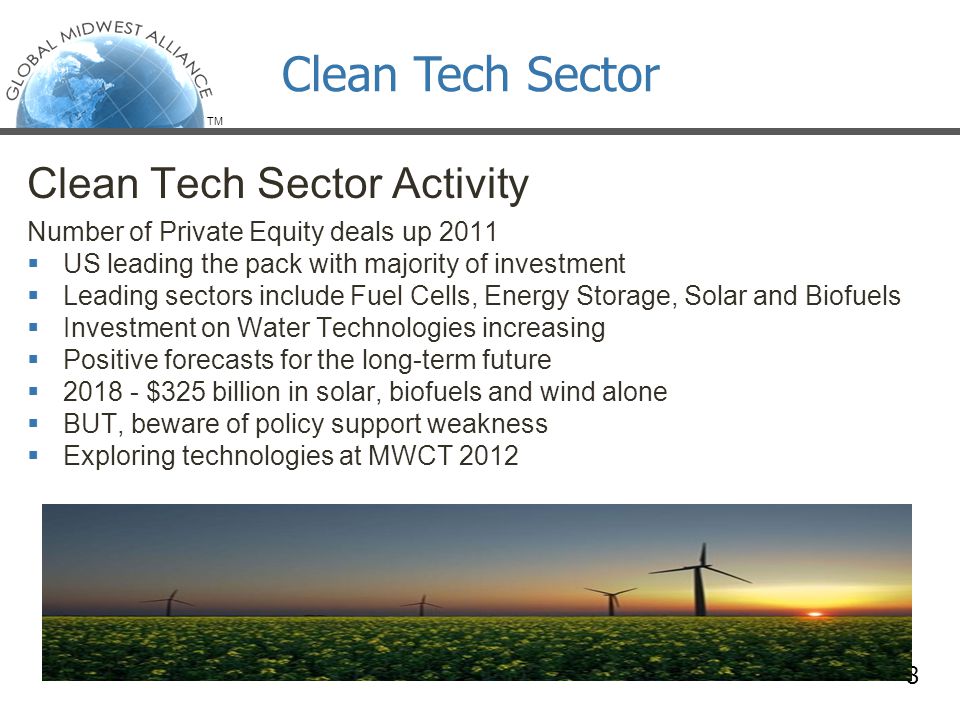 TM Clean Tech Sector Activity Number of Private Equity deals up 2011  US leading the pack with majority of investment  Leading sectors include Fuel Cells, Energy Storage, Solar and Biofuels  Investment on Water Technologies increasing  Positive forecasts for the long-term future  $325 billion in solar, biofuels and wind alone  BUT, beware of policy support weakness  Exploring technologies at MWCT Clean Tech Sector