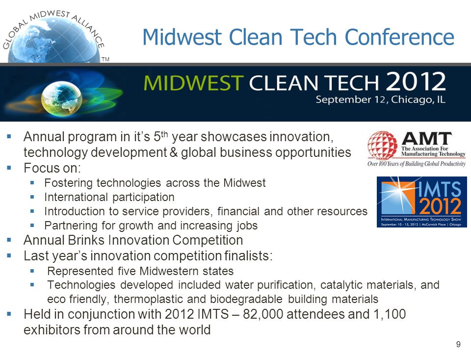 TM  Annual program in it’s 5 th year showcases innovation, technology development & global business opportunities  Focus on:  Fostering technologies across the Midwest  International participation  Introduction to service providers, financial and other resources  Partnering for growth and increasing jobs  Annual Brinks Innovation Competition  Last year’s innovation competition finalists:  Represented five Midwestern states  Technologies developed included water purification, catalytic materials, and eco friendly, thermoplastic and biodegradable building materials  Held in conjunction with 2012 IMTS – 82,000 attendees and 1,100 exhibitors from around the world Midwest Clean Tech Conference 9