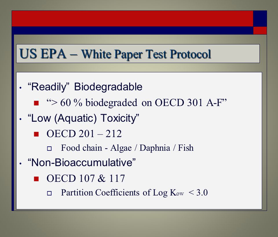 US EPA – White Paper Test Protocol Readily Biodegradable > 60 % biodegraded on OECD 301 A-F Low (Aquatic) Toxicity OECD 201 – 212  Food chain - Algae / Daphnia / Fish Non-Bioaccumulative OECD 107 & 117  Partition Coefficients of Log K ow < 3.0