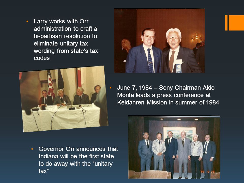 Larry works with Orr administration to craft a bi-partisan resolution to eliminate unitary tax wording from state’s tax codes June 7, 1984 – Sony Chairman Akio Morita leads a press conference at Keidanren Mission in summer of 1984 Governor Orr announces that Indiana will be the first state to do away with the unitary tax