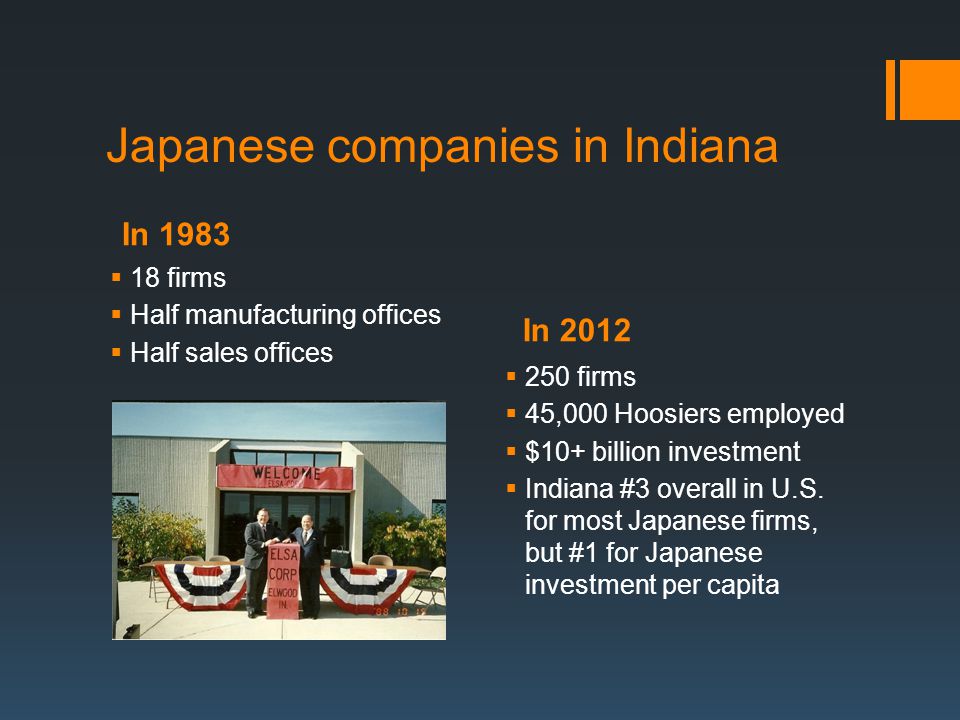 In 1983 In 2012 Japanese companies in Indiana  18 firms  Half manufacturing offices  Half sales offices  250 firms  45,000 Hoosiers employed  $10+ billion investment  Indiana #3 overall in U.S.