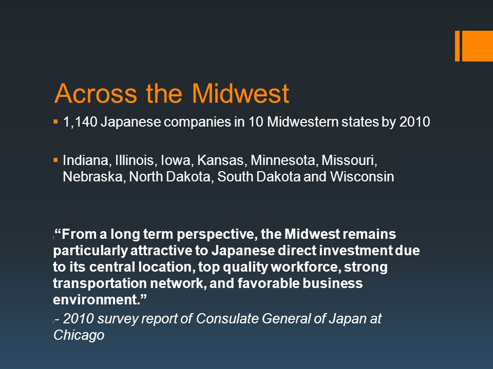 Across the Midwest  1,140 Japanese companies in 10 Midwestern states by 2010  Indiana, Illinois, Iowa, Kansas, Minnesota, Missouri, Nebraska, North Dakota, South Dakota and Wisconsin § From a long term perspective, the Midwest remains particularly attractive to Japanese direct investment due to its central location, top quality workforce, strong transportation network, and favorable business environment. § survey report of Consulate General of Japan at Chicago