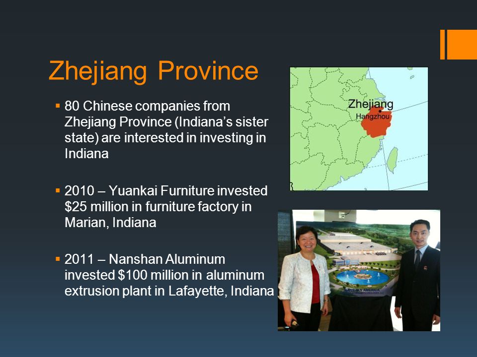 Zhejiang Province  80 Chinese companies from Zhejiang Province (Indiana’s sister state) are interested in investing in Indiana  2010 – Yuankai Furniture invested $25 million in furniture factory in Marian, Indiana  2011 – Nanshan Aluminum invested $100 million in aluminum extrusion plant in Lafayette, Indiana