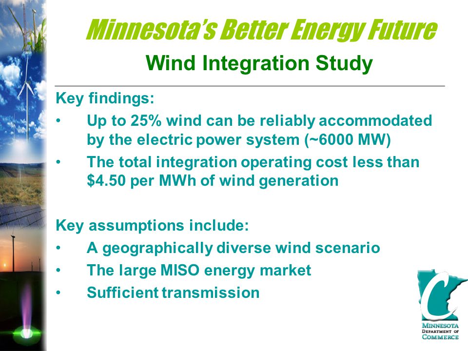 Minnesota’s Better Energy Future Wind Integration Study Key findings: Up to 25% wind can be reliably accommodated by the electric power system (~6000 MW) The total integration operating cost less than $4.50 per MWh of wind generation Key assumptions include: A geographically diverse wind scenario The large MISO energy market Sufficient transmission